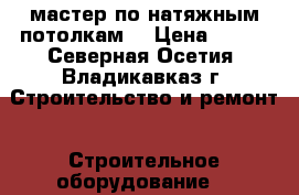 мастер по натяжным потолкам  › Цена ­ 300 - Северная Осетия, Владикавказ г. Строительство и ремонт » Строительное оборудование   